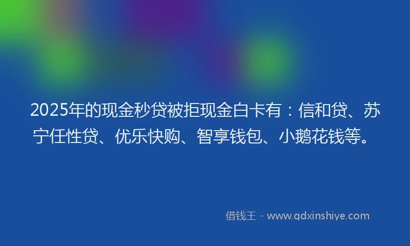 2025年的现金秒贷被拒现金白卡有：信和贷、苏宁任性贷、优乐快购、智享钱包、小鹅花钱等。