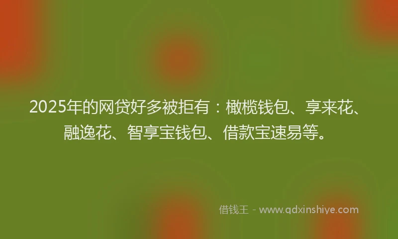 2025年的网贷好多被拒有：橄榄钱包、享来花、融逸花、智享宝钱包、借款宝速易等。
