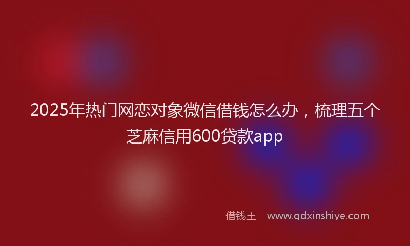 2025年热门网恋对象微信借钱怎么办，梳理五个芝麻信用600贷款app
