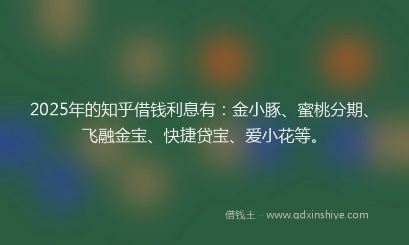 2025年的知乎借钱利息有:金小豚、蜜桃分期、飞融金宝、快捷贷宝、爱小花等。