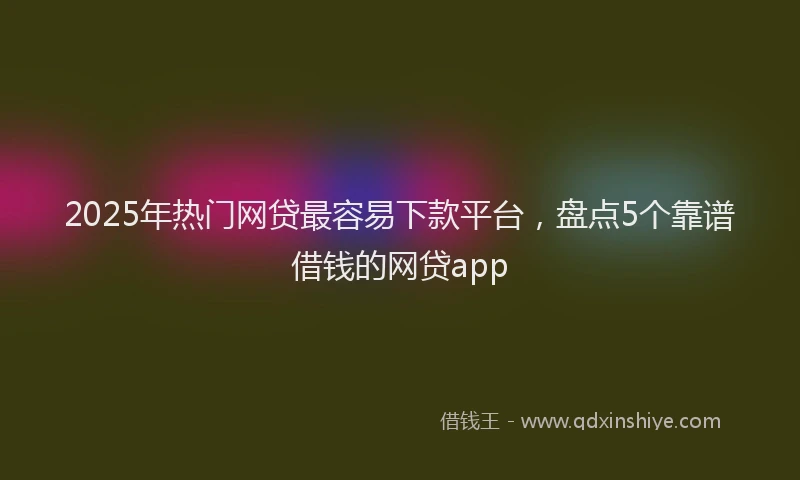 2025年热门网贷最容易下款平台，盘点5个靠谱借钱的网贷app