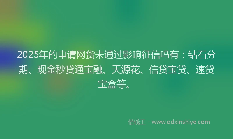 2025年的申请网货未通过影响征信吗有：钻石分期、现金秒贷通宝融、天源花、信贷宝贷、速贷宝盒等。