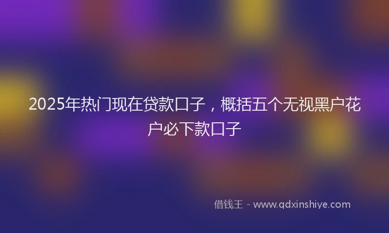 2025年热门现在贷款口子，概括五个无视黑户花户必下款口子
