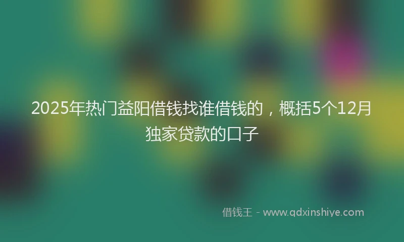 2025年热门益阳借钱找谁借钱的，概括5个12月独家贷款的口子