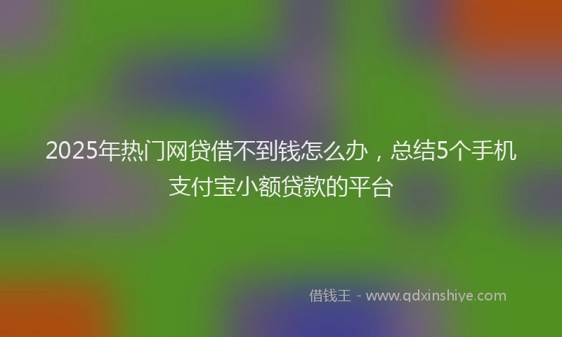 2025年热门网贷借不到钱怎么办，总结5个手机支付宝小额贷款的平台