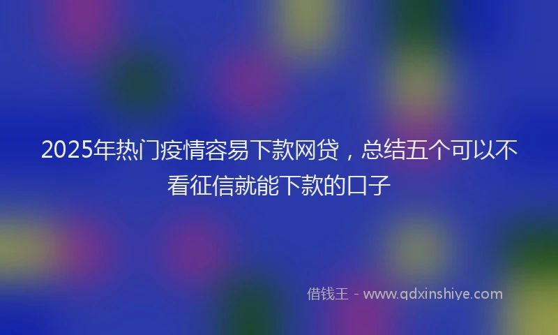 2025年热门疫情容易下款网贷,总结五个可以不看征信就能下款的口子
