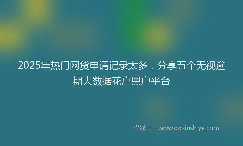 2025年热门网货申请记录太多,分享五个无视逾期大数据花户黑户平台