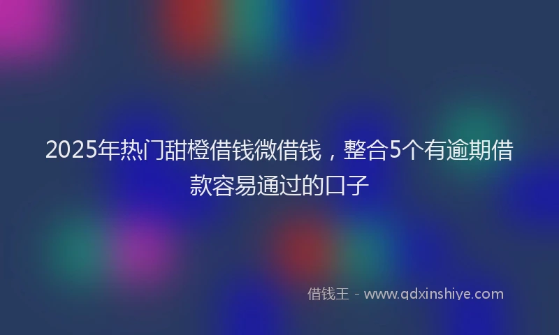 2025年热门甜橙借钱微借钱，整合5个有逾期借款容易通过的口子