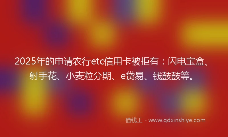 2025年的申请农行etc信用卡被拒有：闪电宝盒、射手花、小麦粒分期、e贷易、钱鼓鼓等。