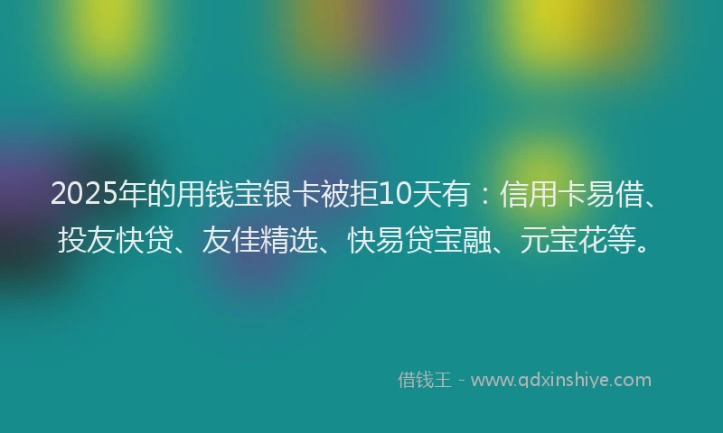 2025年的用钱宝银卡被拒10天有：信用卡易借、投友快贷、友佳精选、快易贷宝融、元宝花等。