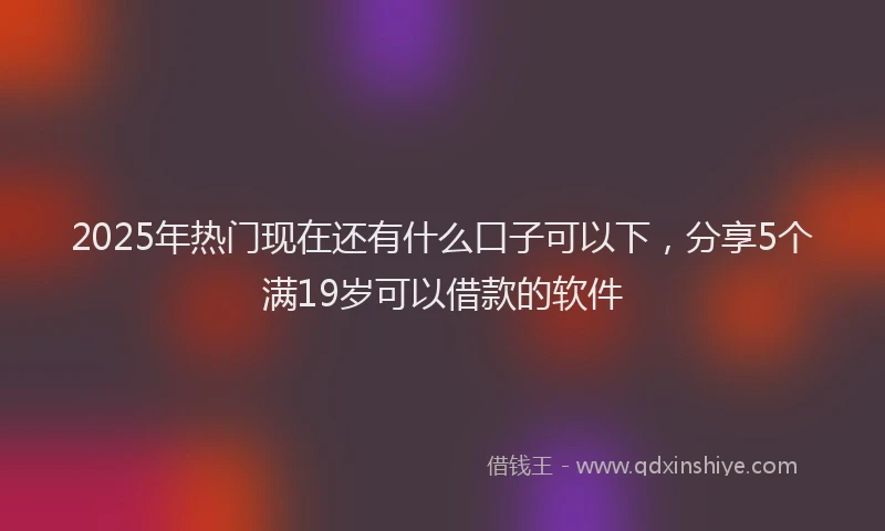 2025年热门现在还有什么口子可以下，分享5个满19岁可以借款的软件