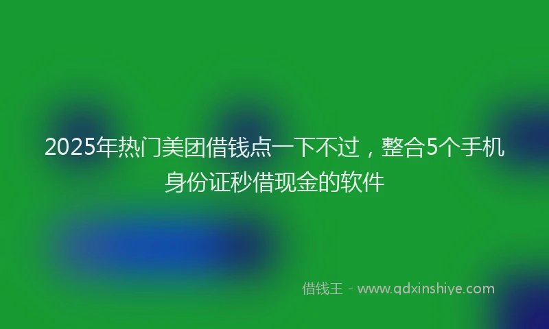 2025年热门美团借钱点一下不过，整合5个手机身份证秒借现金的软件