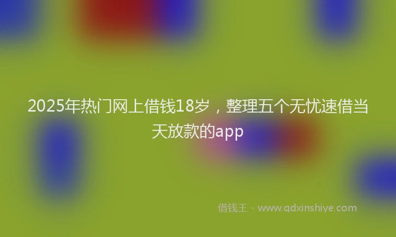 2025年热门网上借钱18岁，整理五个无忧速借当天放款的app