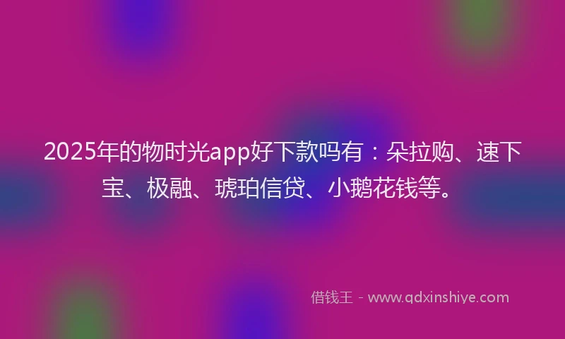 2025年的物时光app好下款吗有：朵拉购、速下宝、极融、琥珀信贷、小鹅花钱等。