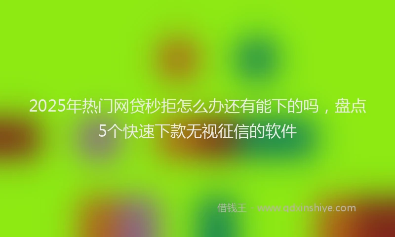 2025年热门网贷秒拒怎么办还有能下的吗，盘点5个快速下款无视征信的软件