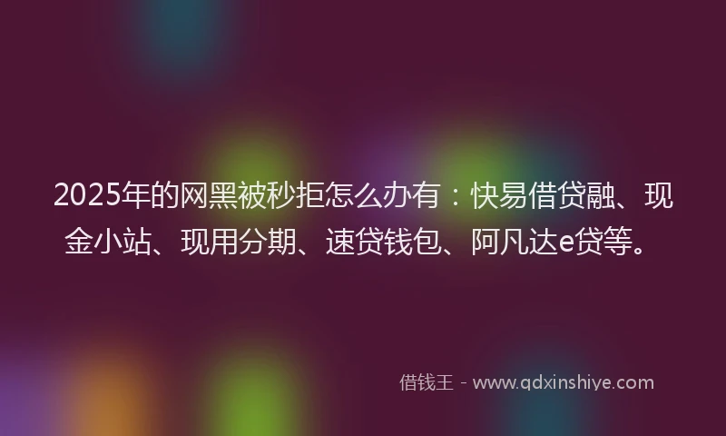 2025年的网黑被秒拒怎么办有：快易借贷融、现金小站、现用分期、速贷钱包、阿凡达e贷等。
