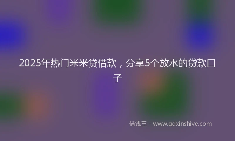 2025年热门米米贷借款，分享5个放水的贷款口子