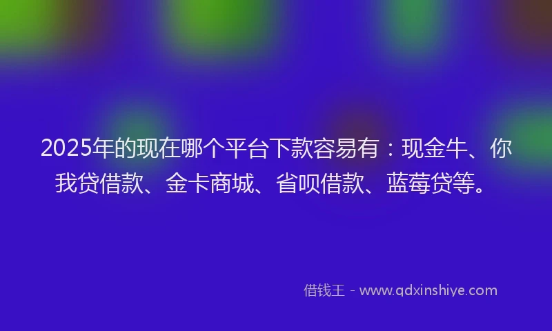 2025年的现在哪个平台下款容易有:现金牛、你我贷借款、金卡商城、省呗借款、蓝莓贷等。