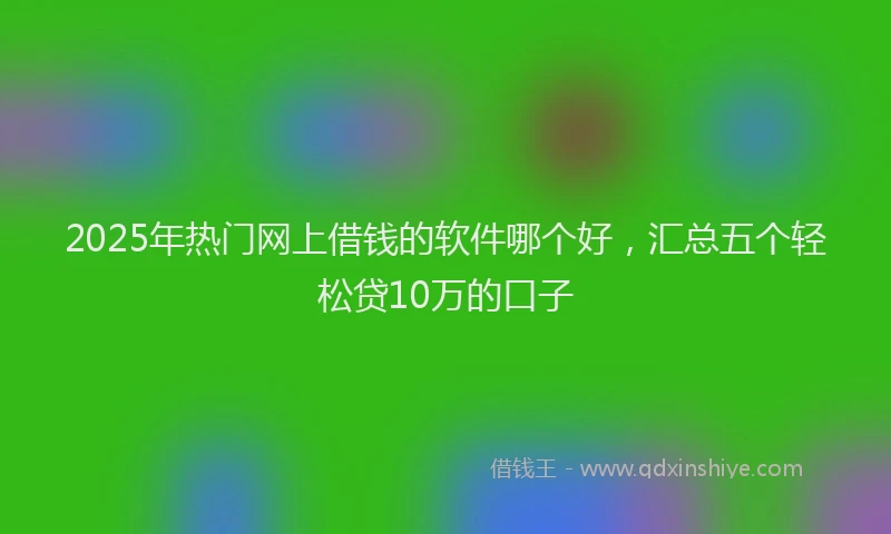 2025年热门网上借钱的软件哪个好，汇总五个轻松贷10万的口子