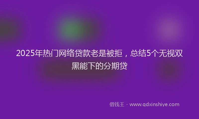2025年热门网络贷款老是被拒，总结5个无视双黑能下的分期贷