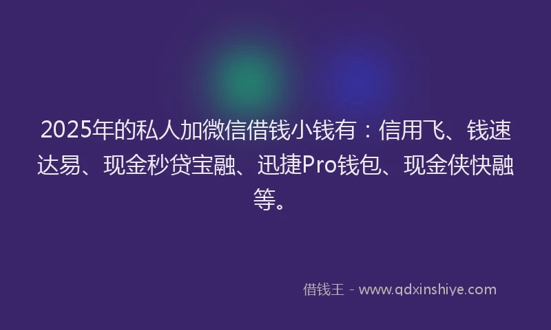 2025年的私人加微信借钱小钱有：信用飞、钱速达易、现金秒贷宝融、迅捷Pro钱包、现金侠快融等。