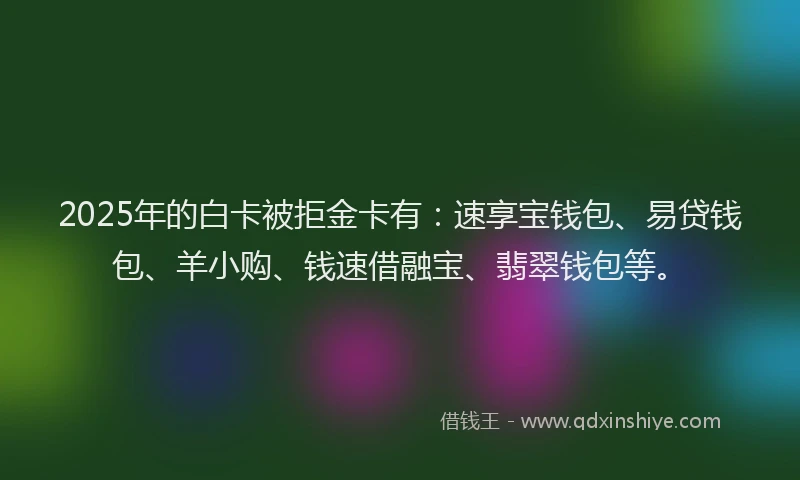 2025年的白卡被拒金卡有：速享宝钱包、易贷钱包、羊小购、钱速借融宝、翡翠钱包等。