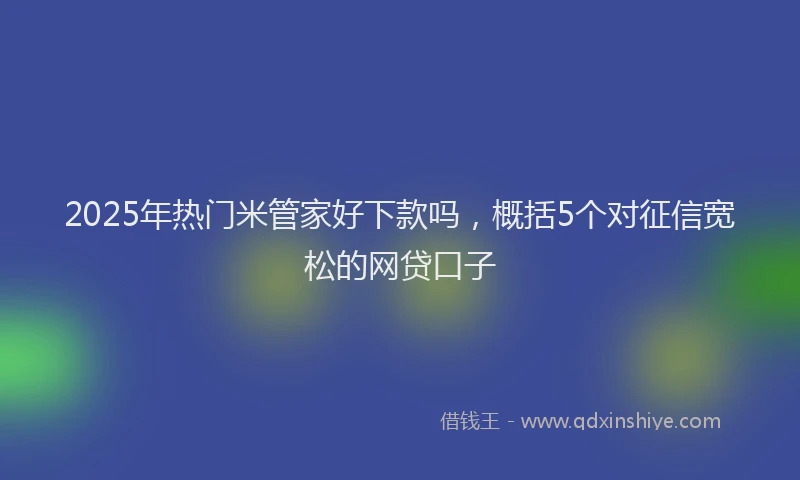 2025年热门米管家好下款吗，概括5个对征信宽松的网贷口子