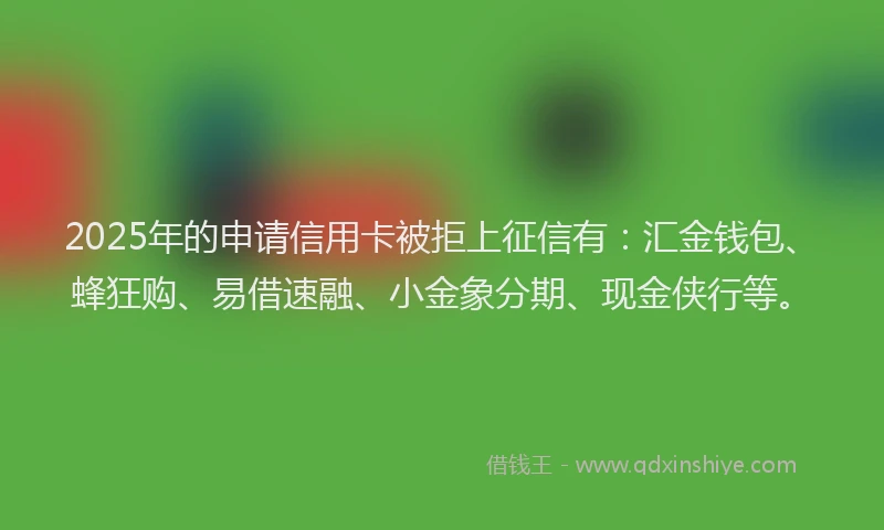2025年的申请信用卡被拒上征信有：汇金钱包、蜂狂购、易借速融、小金象分期、现金侠行等。