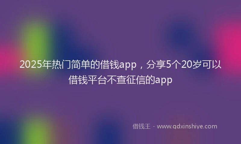2025年热门简单的借钱app，分享5个20岁可以借钱平台不查征信的app