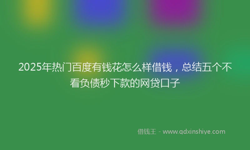 2025年热门百度有钱花怎么样借钱，总结五个不看负债秒下款的网贷口子