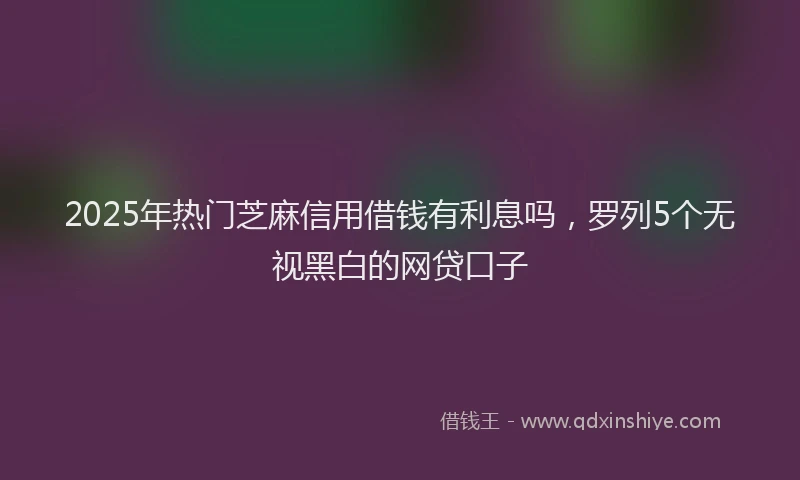 2025年热门芝麻信用借钱有利息吗，罗列5个无视黑白的网贷口子