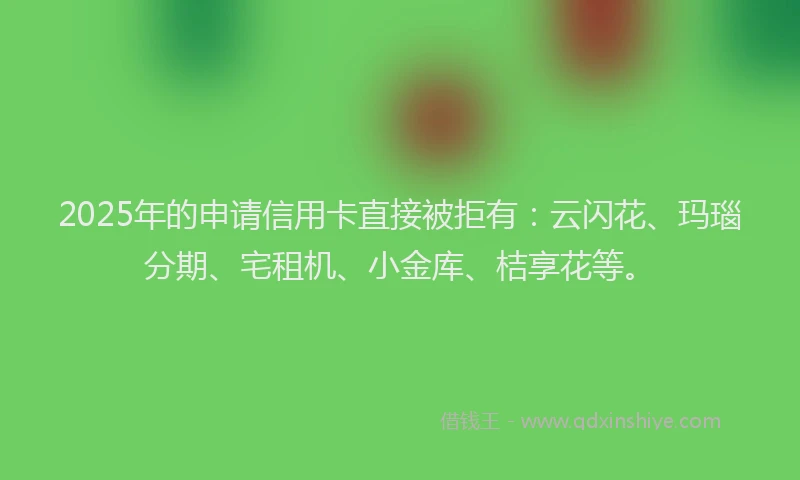 2025年的申请信用卡直接被拒有：云闪花、玛瑙分期、宅租机、小金库、桔享花等。