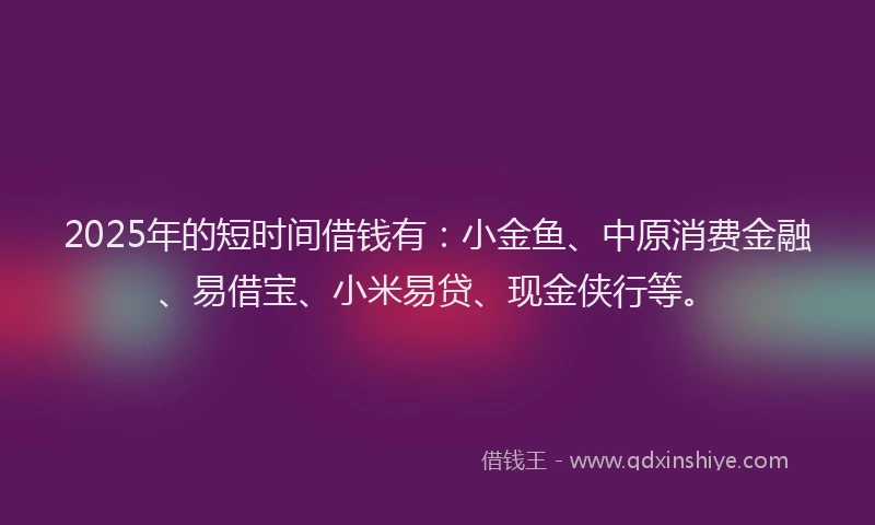 2025年的短时间借钱有：小金鱼、中原消费金融、易借宝、小米易贷、现金侠行等。