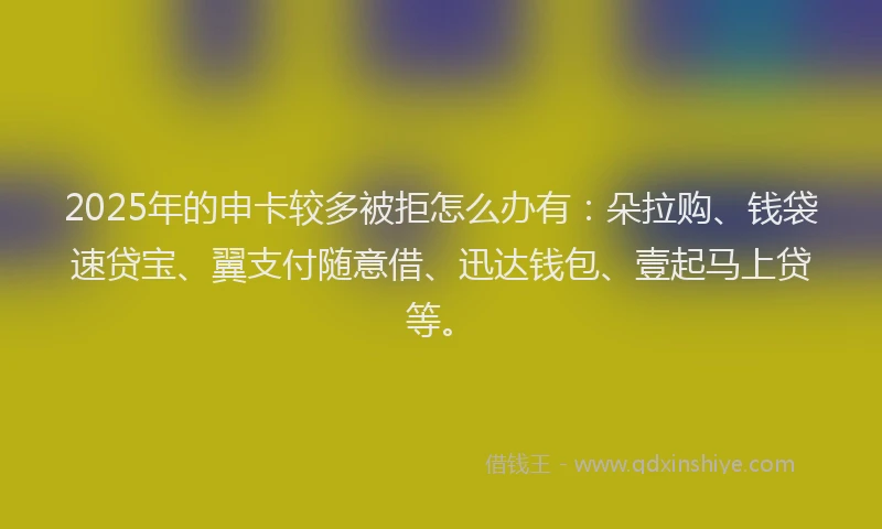2025年的申卡较多被拒怎么办有：朵拉购、钱袋速贷宝、翼支付随意借、迅达钱包、壹起马上贷等。