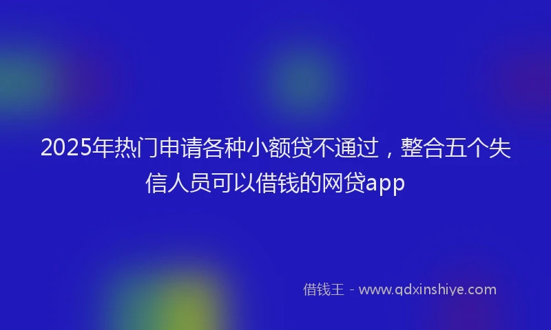 2025年热门申请各种小额贷不通过，整合五个失信人员可以借钱的网贷app
