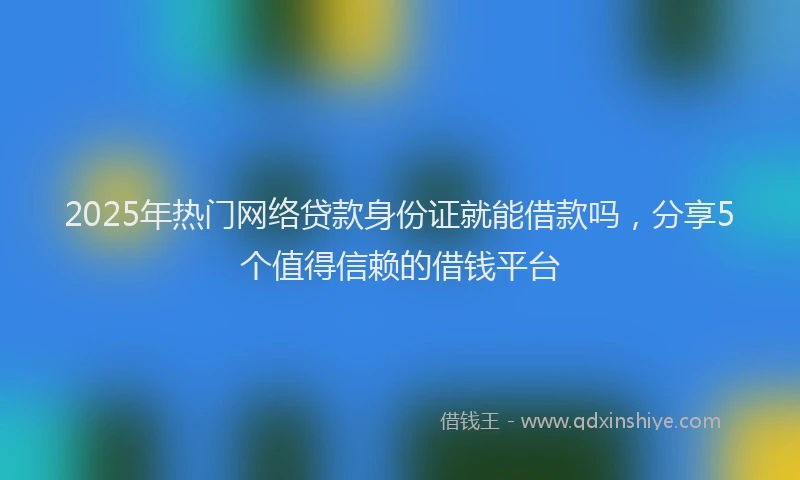 2025年热门网络贷款身份证就能借款吗，分享5个值得信赖的借钱平台