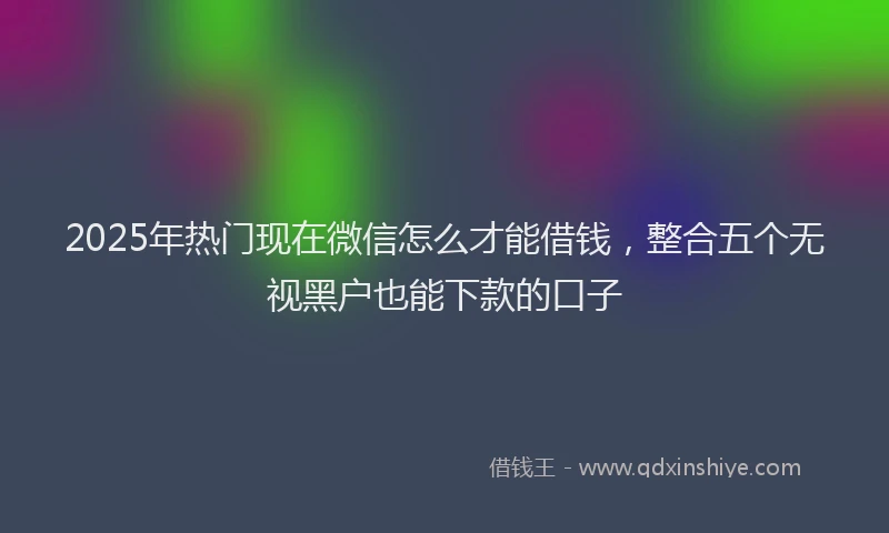 2025年热门现在微信怎么才能借钱，整合五个无视黑户也能下款的口子