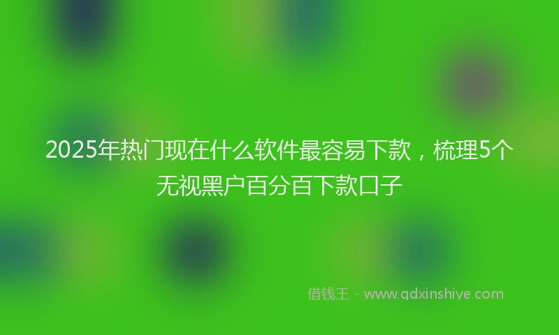 2025年热门现在什么软件最容易下款，梳理5个无视黑户百分百下款口子