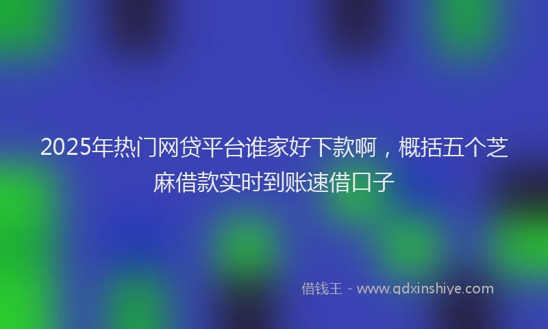 2025年热门网贷平台谁家好下款啊，概括五个芝麻借款实时到账速借口子