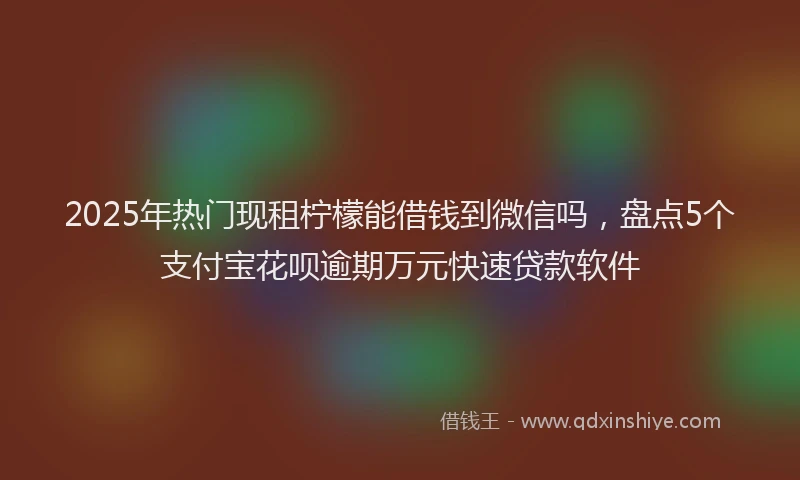 2025年热门现租柠檬能借钱到微信吗，盘点5个支付宝花呗逾期万元快速贷款软件