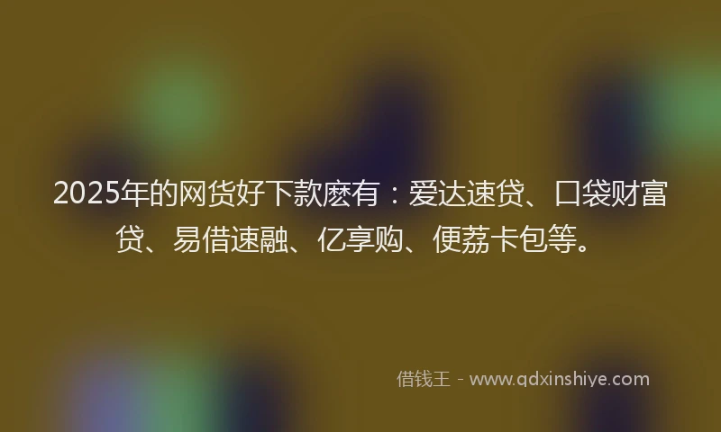 2025年的网货好下款麽有：爱达速贷、口袋财富贷、易借速融、亿享购、便荔卡包等。