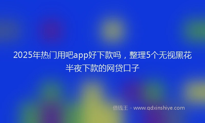 2025年热门用吧app好下款吗，整理5个无视黑花半夜下款的网贷口子