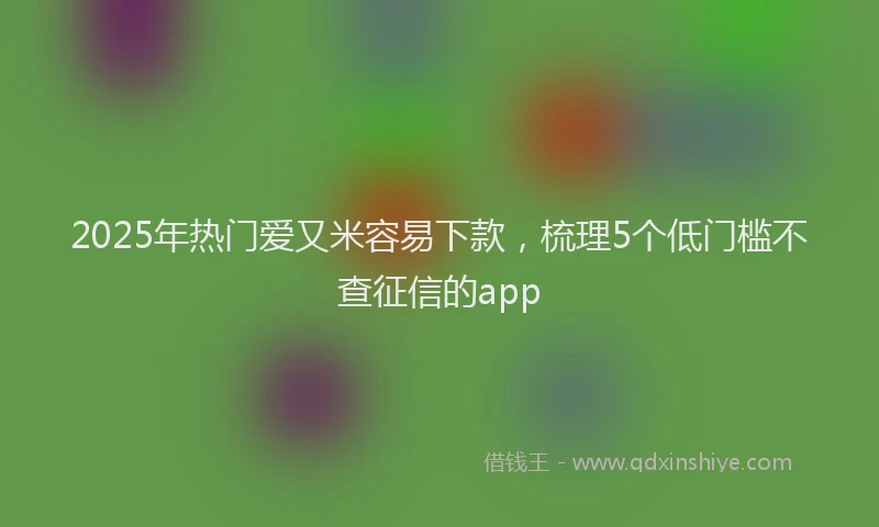 2025年热门爱又米容易下款,梳理5个低门槛不查征信的app