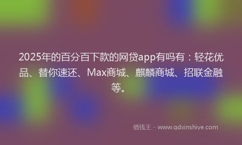 2025年的百分百下款的网贷app有吗有：轻花优品、替你速还、Max商城、麒麟商城、招联金融等。