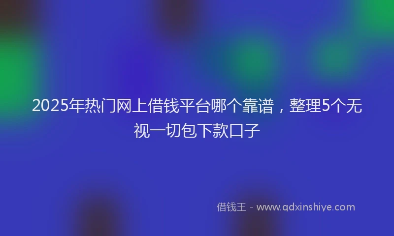 2025年热门网上借钱平台哪个靠谱，整理5个无视一切包下款口子