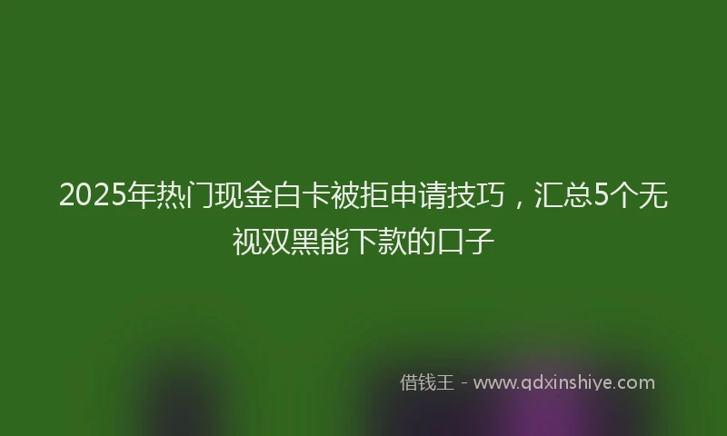 2025年热门现金白卡被拒申请技巧，汇总5个无视双黑能下款的口子