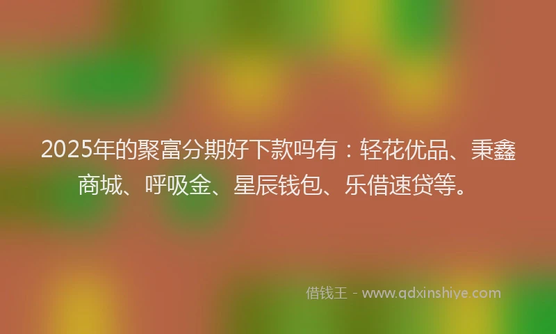 2025年的聚富分期好下款吗有：轻花优品、秉鑫商城、呼吸金、星辰钱包、乐借速贷等。