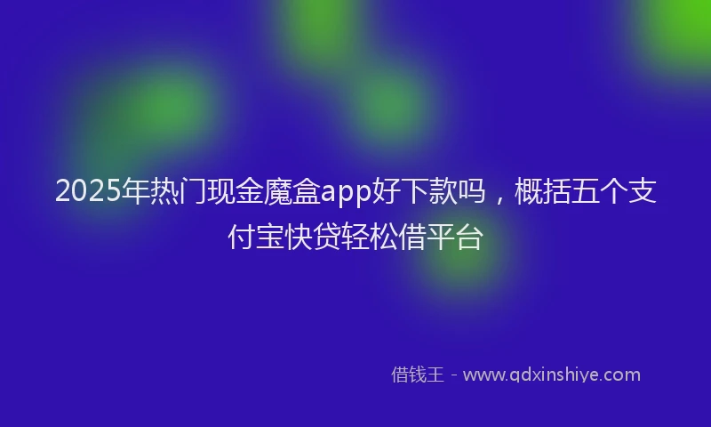 2025年热门现金魔盒app好下款吗，概括五个支付宝快贷轻松借平台