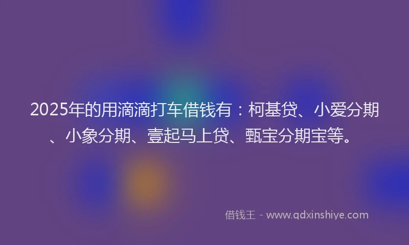 2025年的用滴滴打车借钱有：柯基贷、小爱分期、小象分期、壹起马上贷、甄宝分期宝等。
