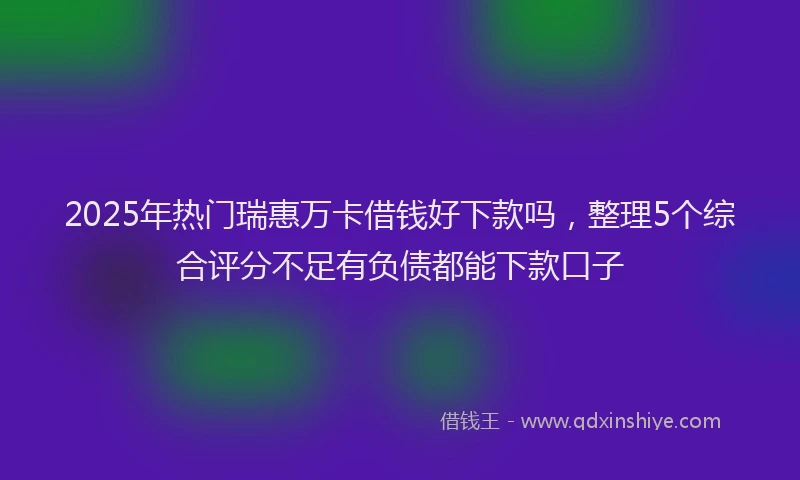 2025年热门瑞惠万卡借钱好下款吗，整理5个综合评分不足有负债都能下款口子